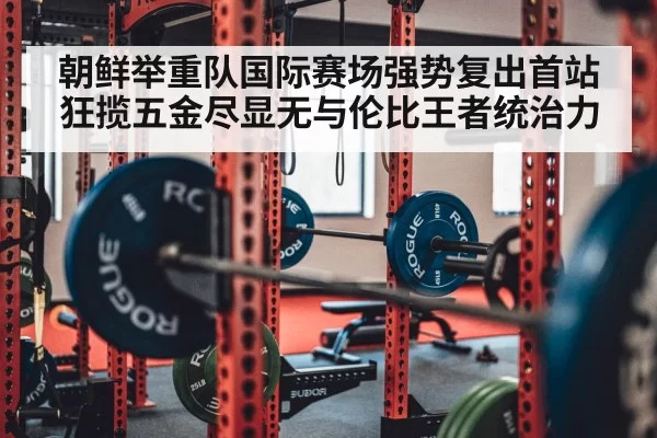 朝鲜举重队国际赛场强势复出首站狂揽五金尽显无与伦比王者统治力